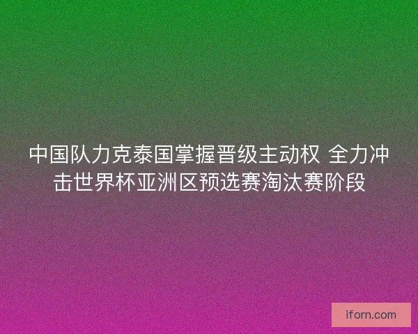 中国队力克泰国掌握晋级主动权 全力冲击世界杯亚洲区预选赛淘汰赛阶段