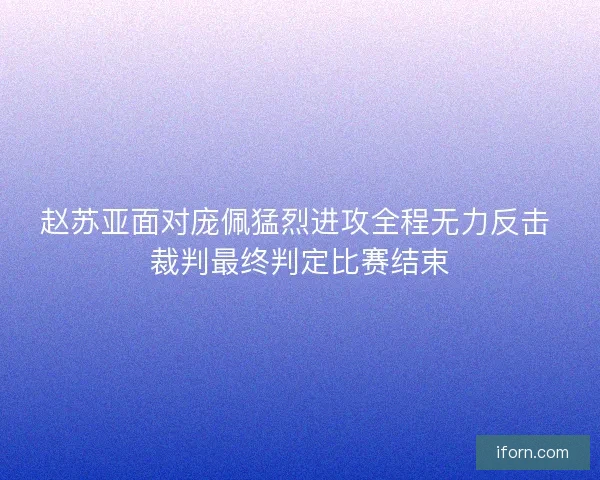 赵苏亚面对庞佩猛烈进攻全程无力反击 裁判最终判定比赛结束